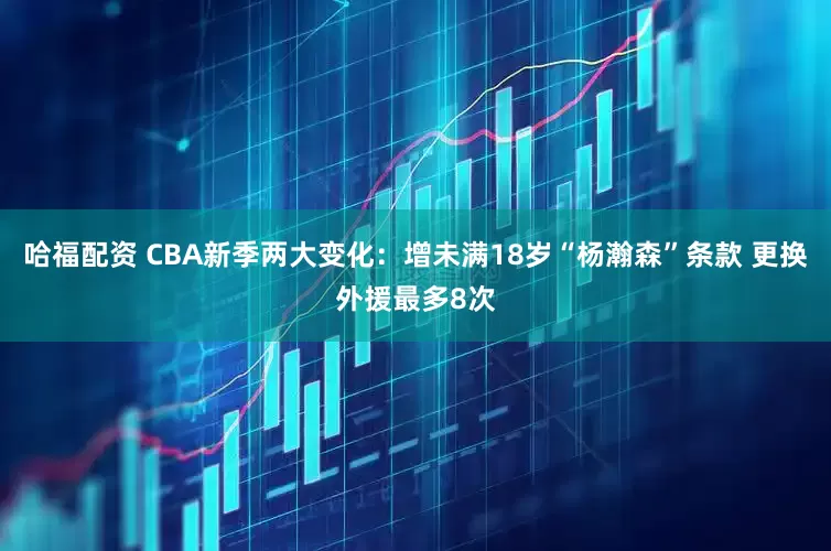 哈福配资 CBA新季两大变化：增未满18岁“杨瀚森”条款 更换外援最多8次