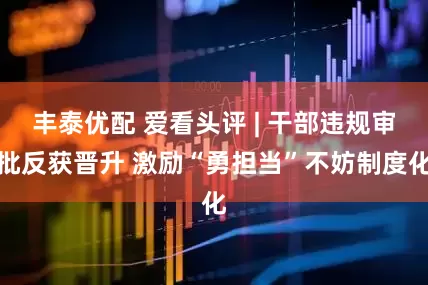 丰泰优配 爱看头评 | 干部违规审批反获晋升 激励“勇担当”不妨制度化