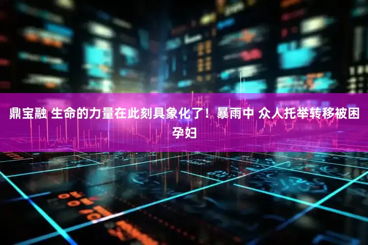 鼎宝融 生命的力量在此刻具象化了！暴雨中 众人托举转移被困孕妇