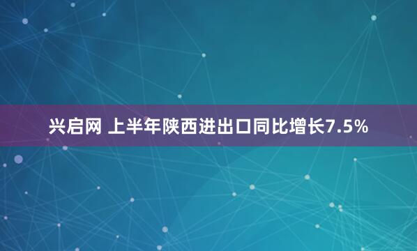 兴启网 上半年陕西进出口同比增长7.5%