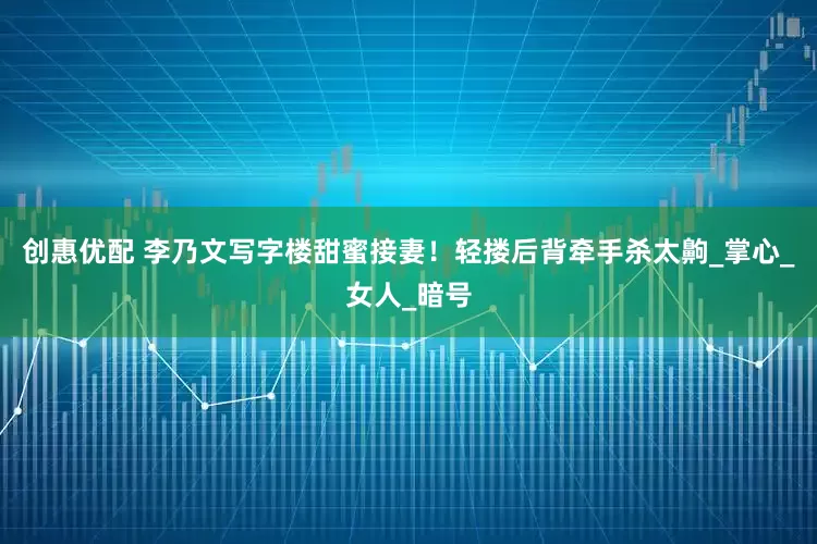 创惠优配 李乃文写字楼甜蜜接妻！轻搂后背牵手杀太齁_掌心_女人_暗号