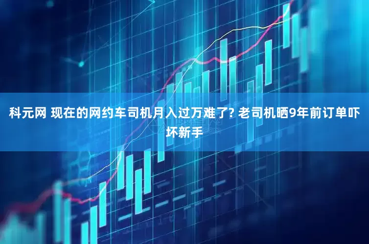 科元网 现在的网约车司机月入过万难了? 老司机晒9年前订单吓坏新手