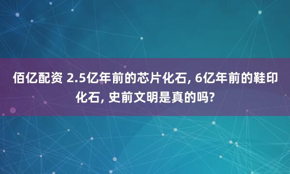 佰亿配资 2.5亿年前的芯片化石, 6亿年前的鞋印化石, 史前文明是真的吗?