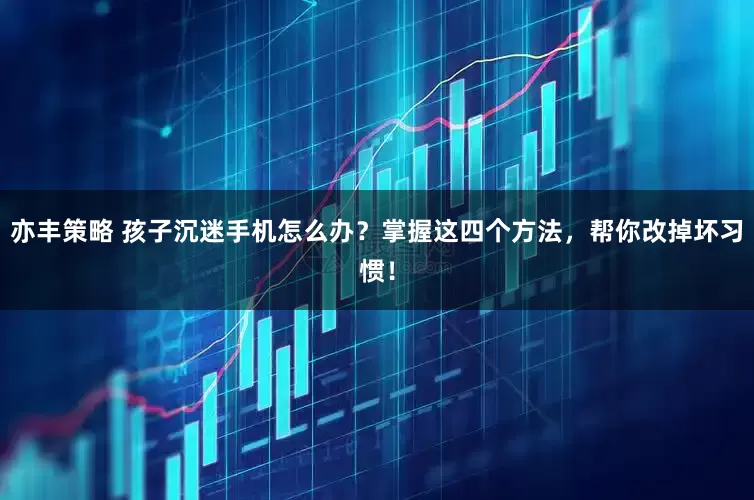亦丰策略 孩子沉迷手机怎么办？掌握这四个方法，帮你改掉坏习惯！