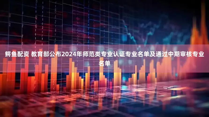 鳄鱼配资 教育部公布2024年师范类专业认证专业名单及通过中期审核专业名单